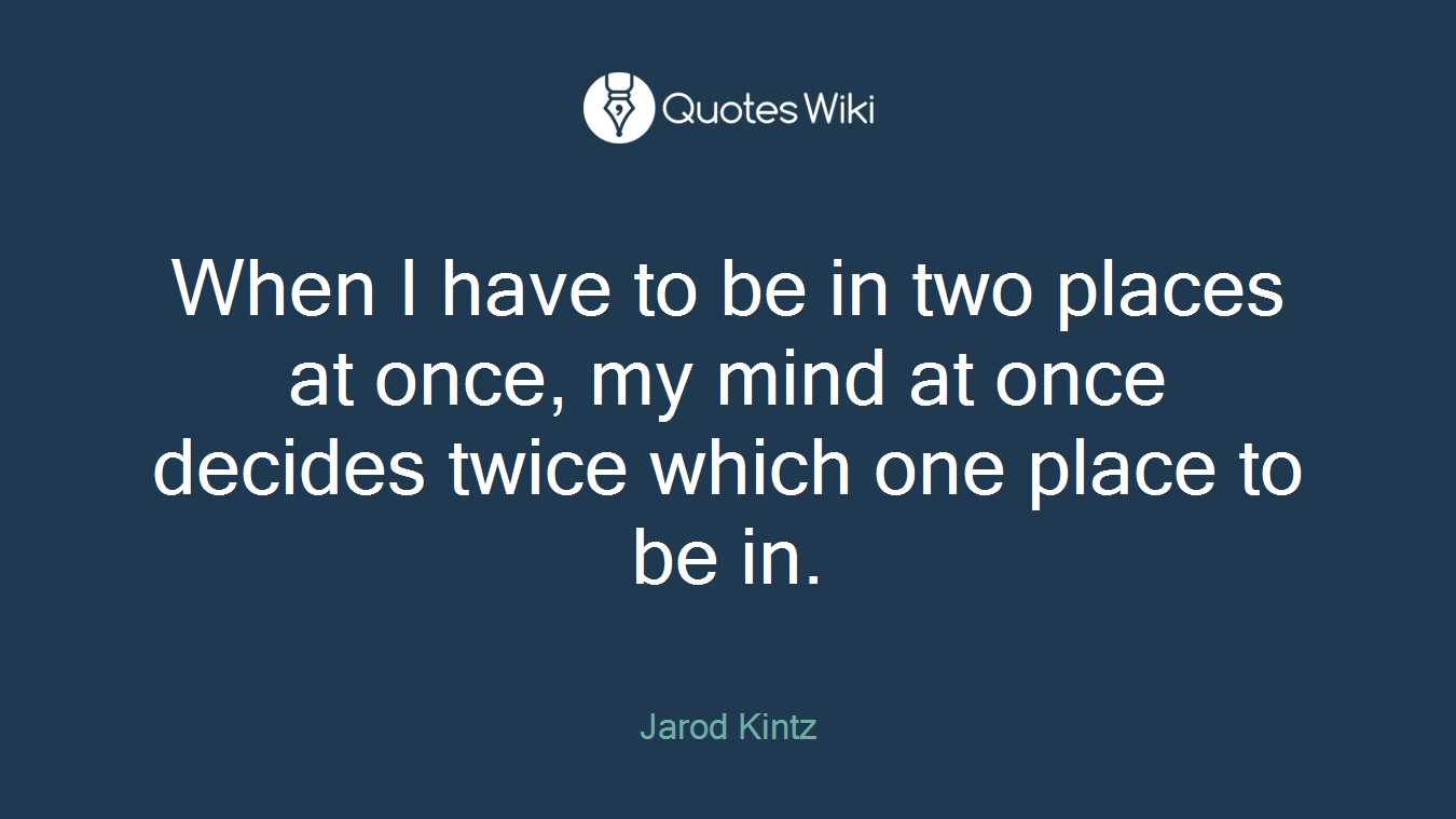 When I have to be in two places at once, my mind at once decides twice which one place to be in.