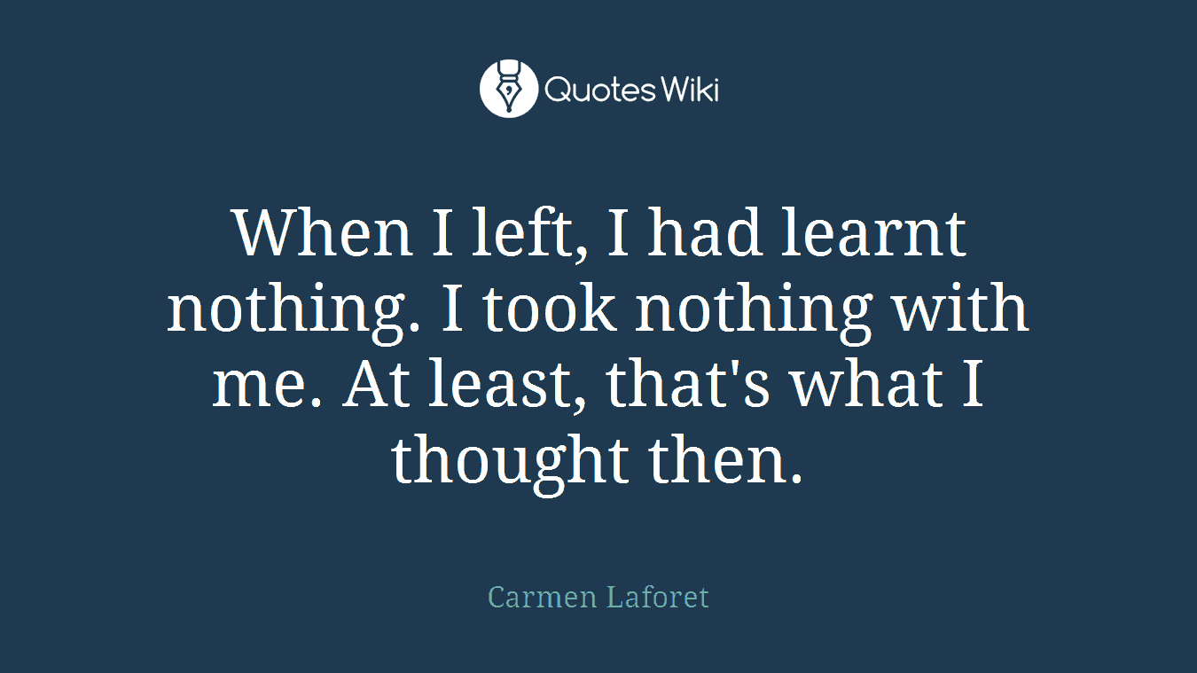 When I left, I had learnt nothing. I took nothing with me. At least, that's what I thought then.