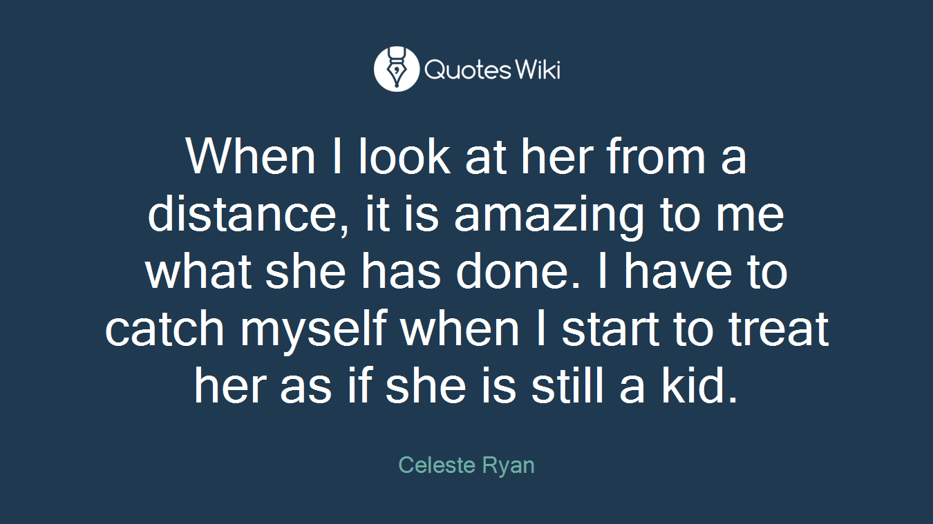 When I look at her from a distance, it is amazing to me what she has done. I have to catch myself when I start to treat her as if she is still a kid.