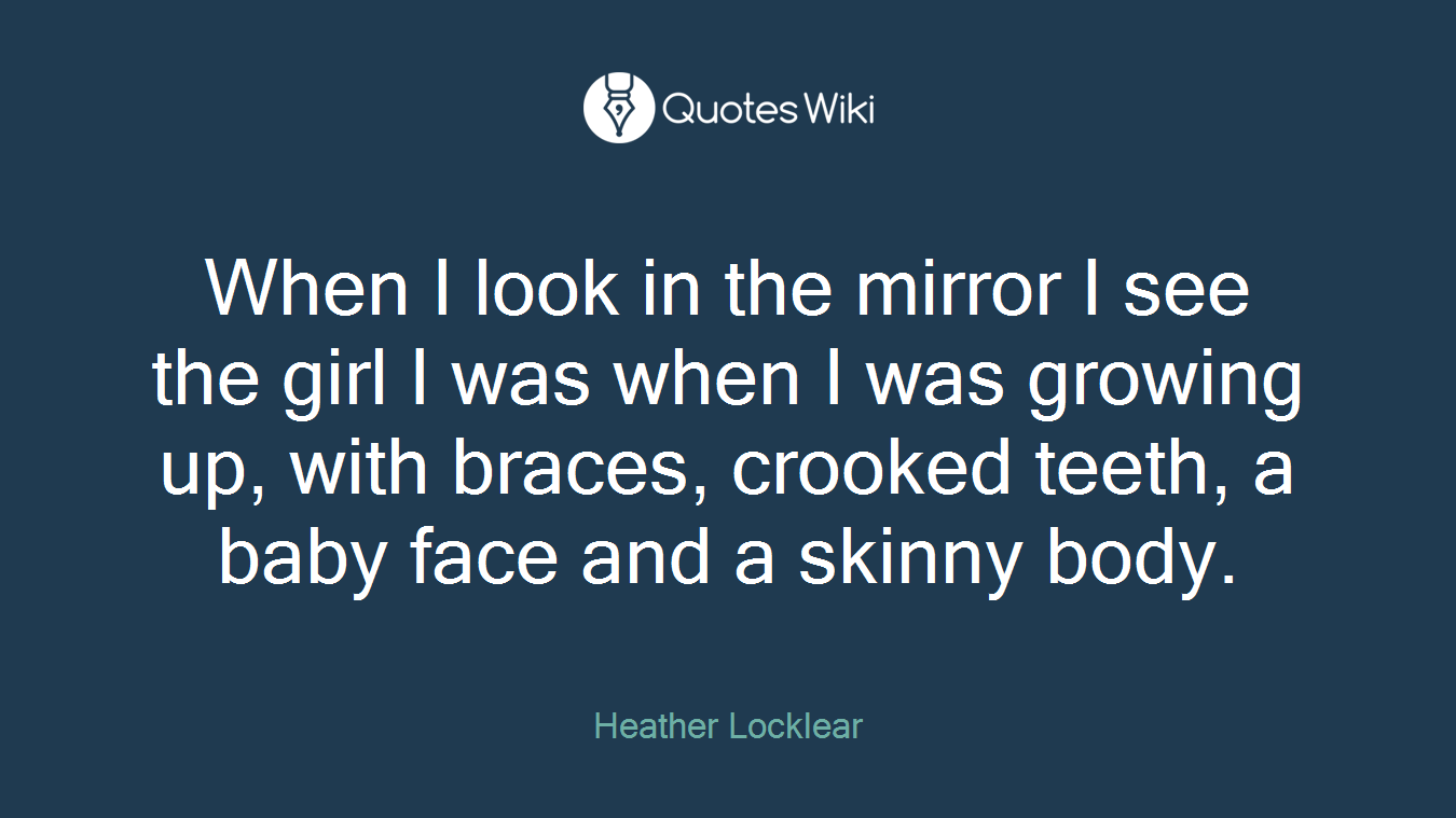 When I look in the mirror I see the girl I was when I was growing up, with braces, crooked teeth, a baby face and a skinny body.
