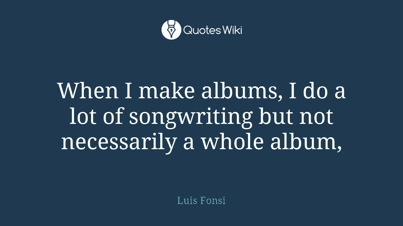 When I make albums, I do a lot of songwriting but not necessarily a whole album,