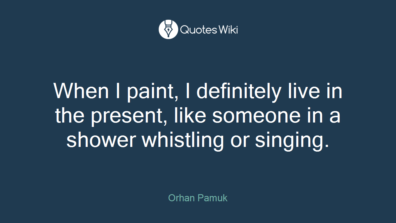 When I paint, I definitely live in the present, like someone in a shower whistling or singing.