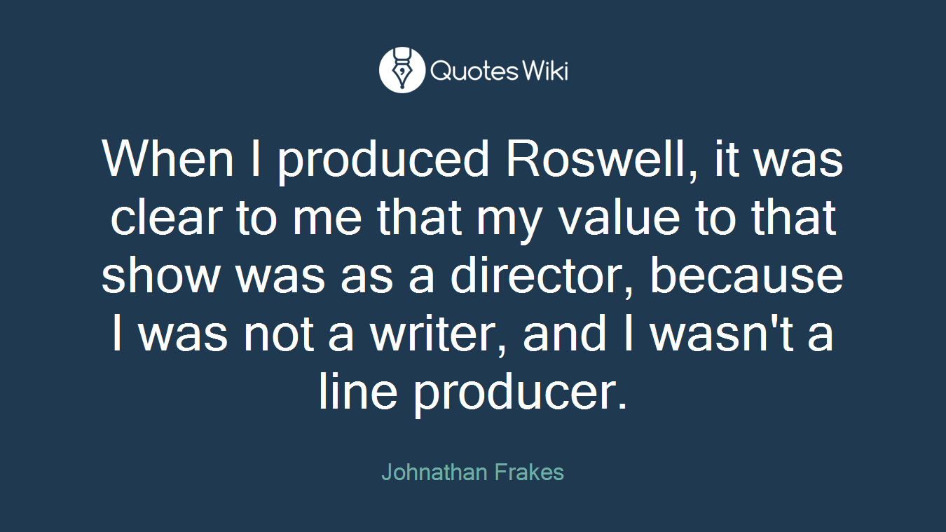 When I produced Roswell, it was clear to me that my value to that show was as a director, because I was not a writer, and I wasn't a line producer.