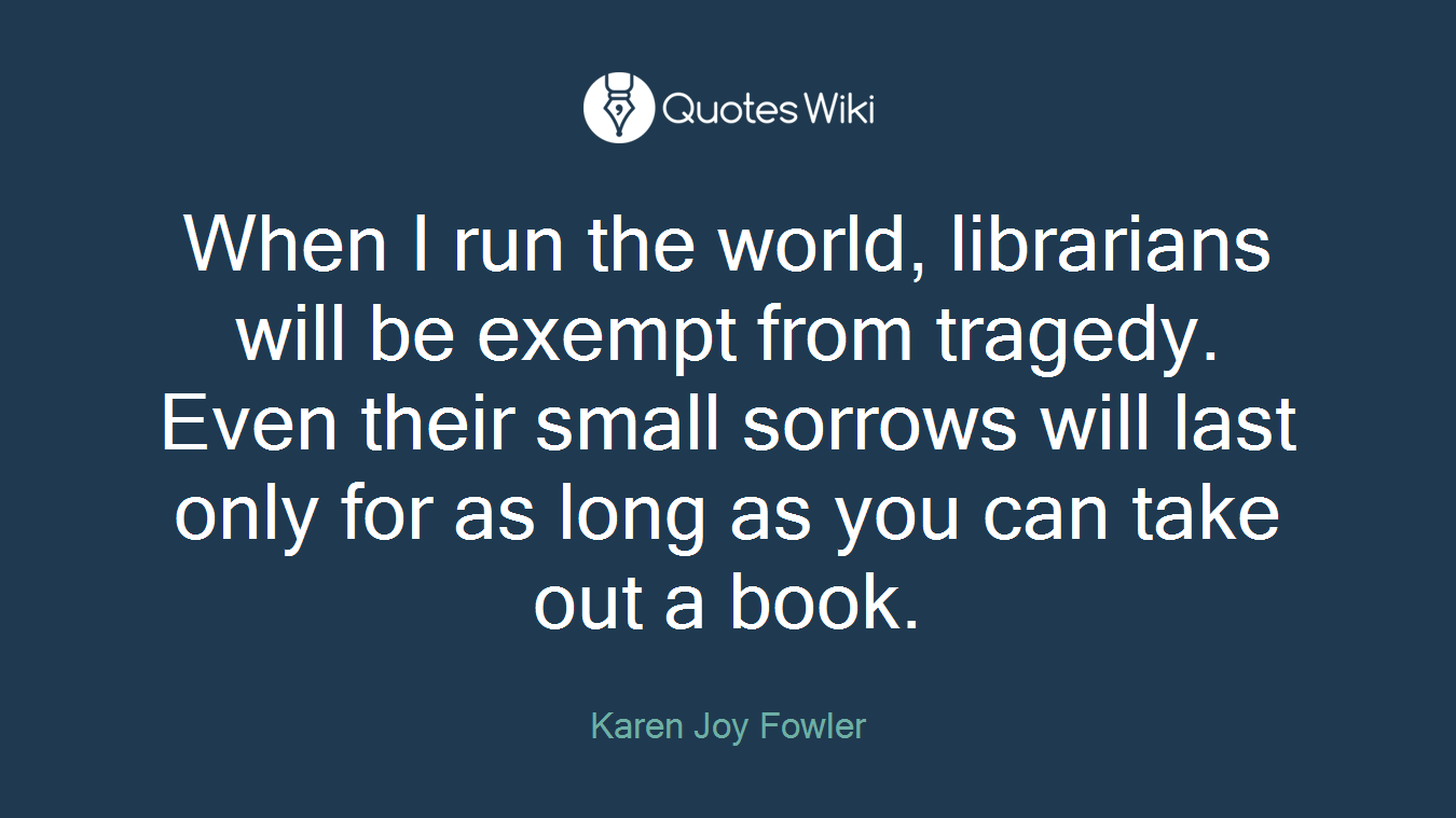 When I run the world, librarians will be exempt from tragedy. Even their small sorrows will last only for as long as you can take out a book.