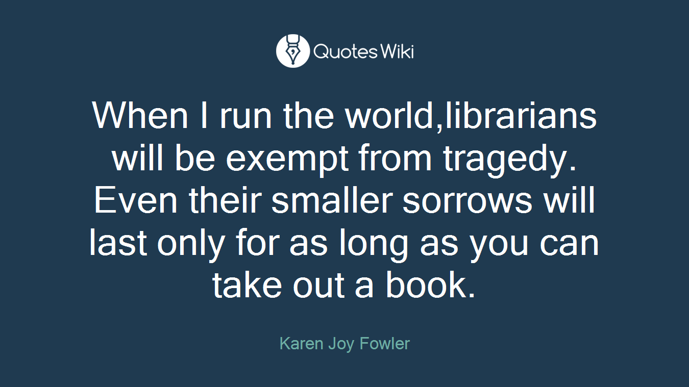 When I run the world,librarians will be exempt from tragedy. Even their smaller sorrows will last only for as long as you can take out a book.