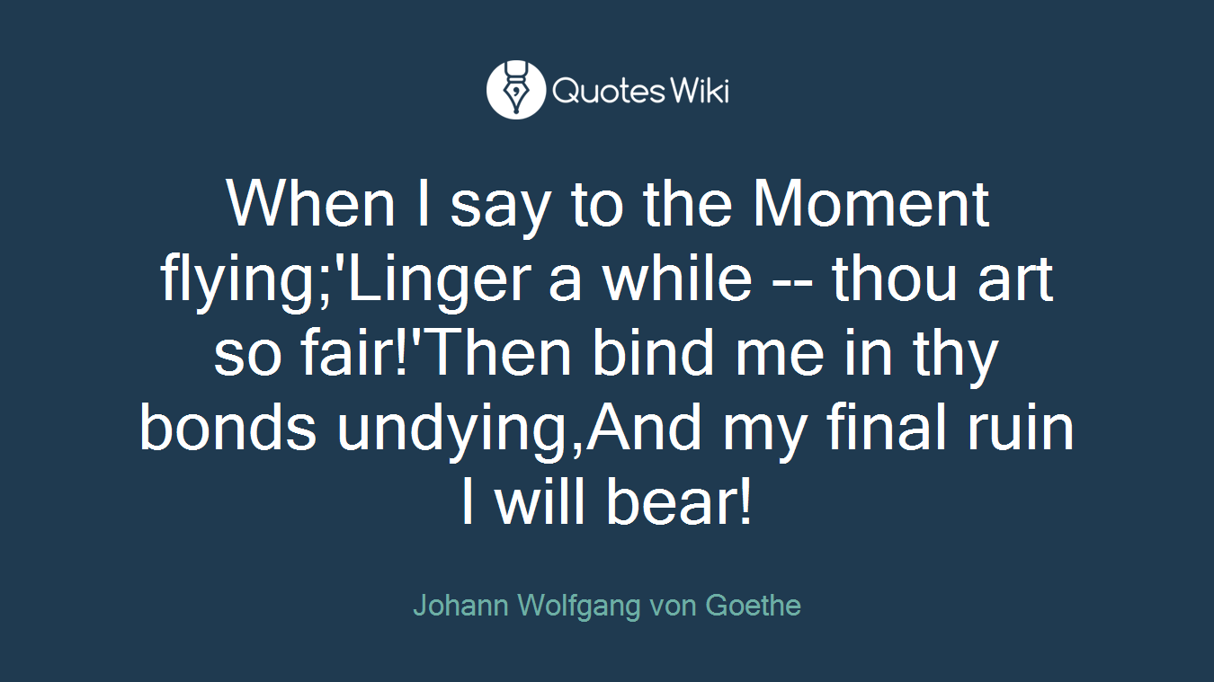 When I say to the Moment flying;'Linger a while -- thou art so fair!'Then bind me in thy bonds undying,And my final ruin I will bear!