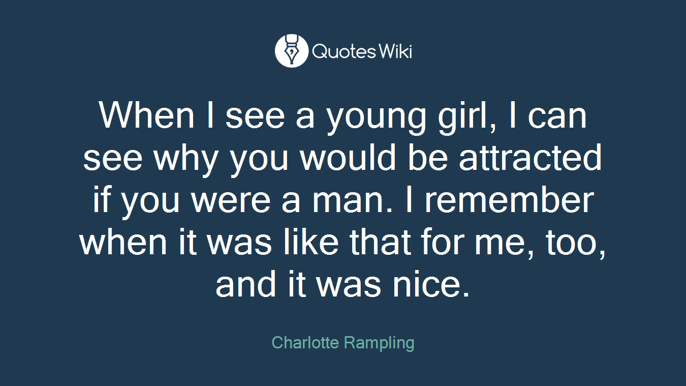 When I see a young girl, I can see why you would be attracted if you were a man. I remember when it was like that for me, too, and it was nice.