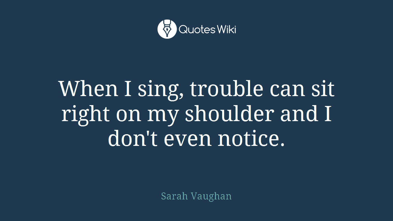 When I sing, trouble can sit right on my shoulder and I don't even notice.
