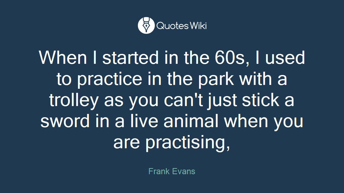 When I started in the 60s, I used to practice in the park with a trolley as you can't just stick a sword in a live animal when you are practising,