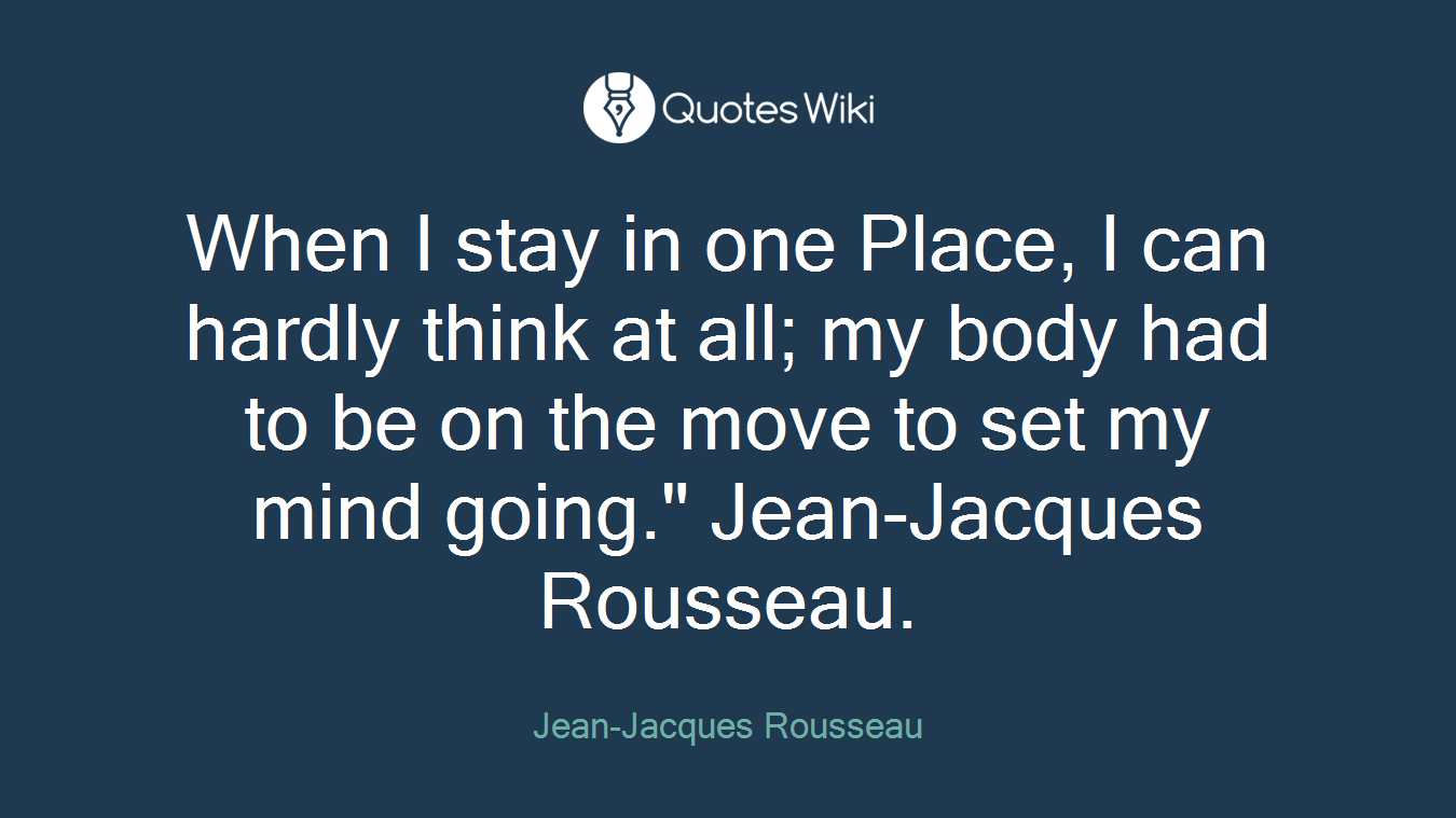 When I stay in one Place, I can hardly think at all; my body had to be on the move to set my mind going." Jean-Jacques Rousseau.