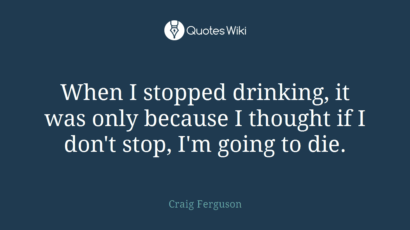 When I stopped drinking, it was only because I thought if I don't stop, I'm going to die.