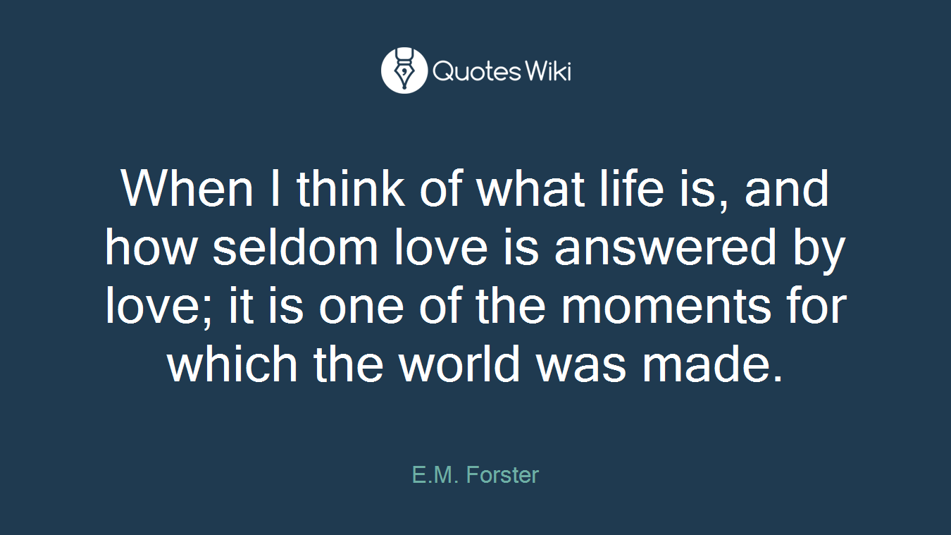 When I think of what life is, and how seldom love is answered by love; it is one of the moments for which the world was made.
