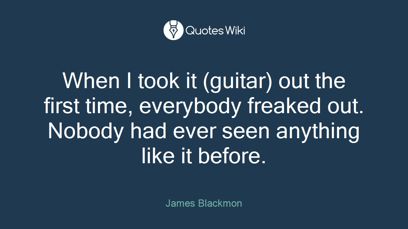 When I took it (guitar) out the first time, everybody freaked out. Nobody had ever seen anything like it before.
