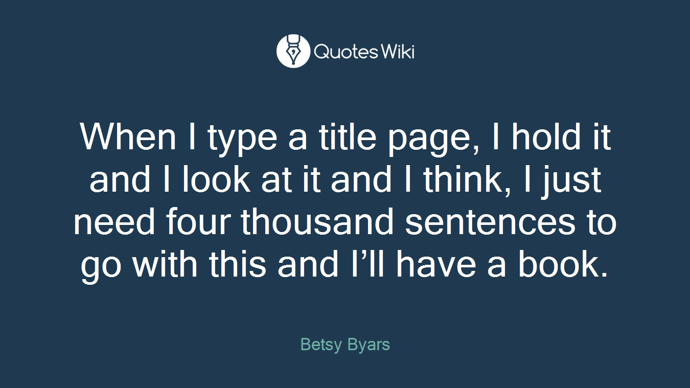 When I type a title page, I hold it and I look at it and I think, I just need four thousand sentences to go with this and I’ll have a book.