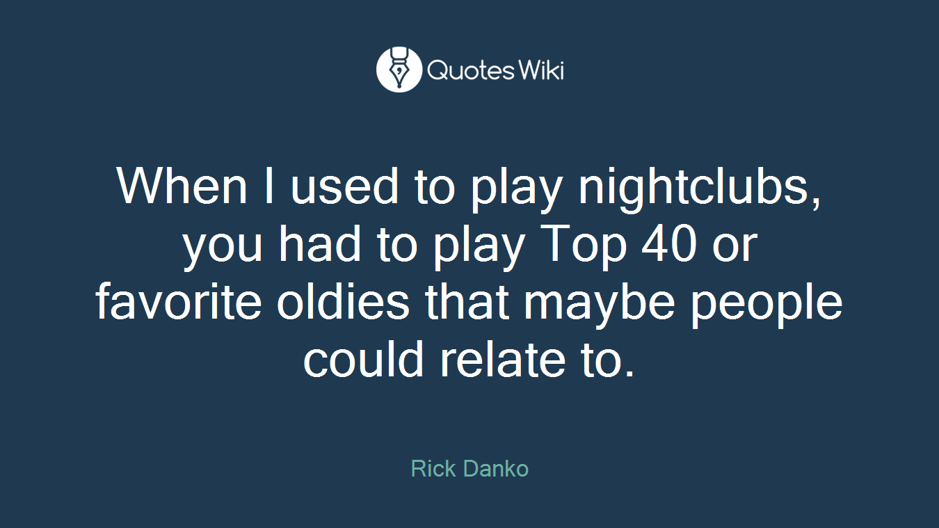 When I used to play nightclubs, you had to play Top 40 or favorite oldies that maybe people could relate to.