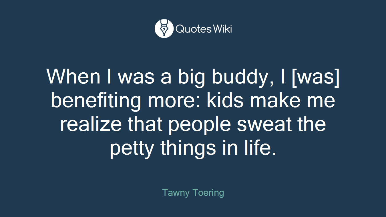 When I was a big buddy, I [was] benefiting more: kids make me realize that people sweat the petty things in life.