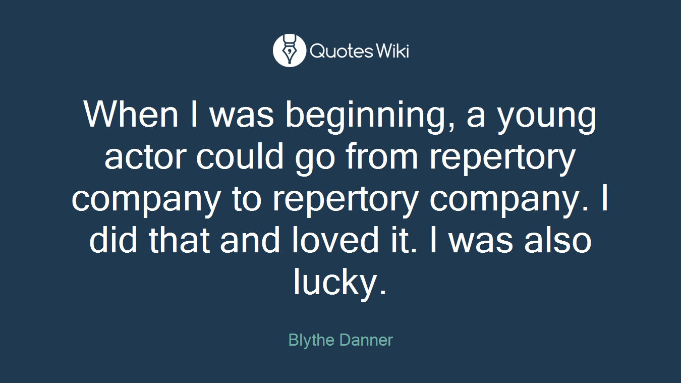 When I was beginning, a young actor could go from repertory company to repertory company. I did that and loved it. I was also lucky.