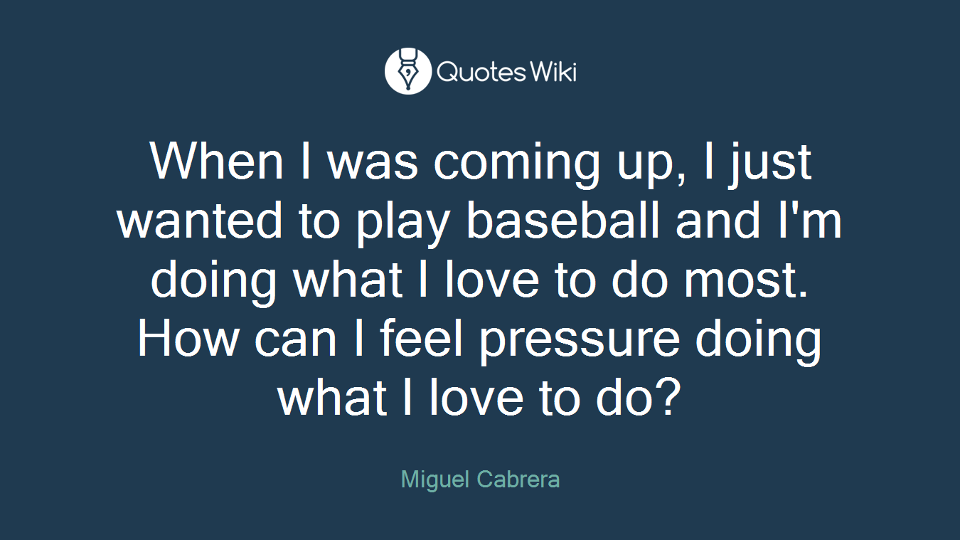 When I was coming up, I just wanted to play baseball and I'm doing what I love to do most. How can I feel pressure doing what I love to do?