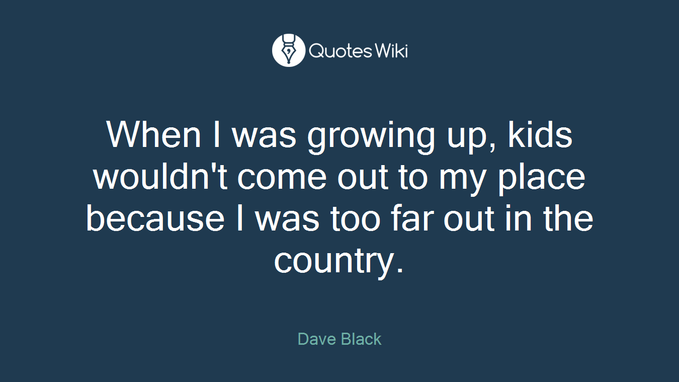 When I was growing up, kids wouldn't come out to my place because I was too far out in the country.