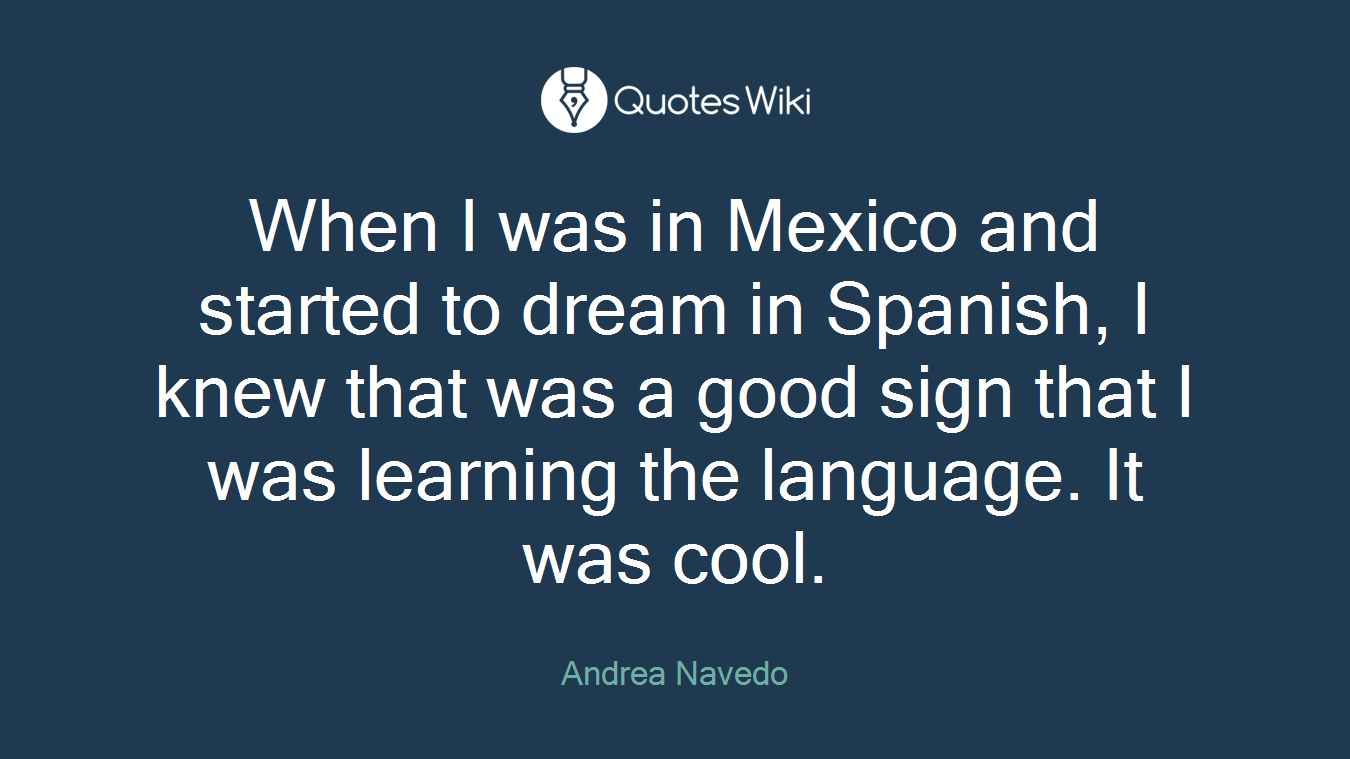 When I was in Mexico and started to dream in Spanish, I knew that was a good sign that I was learning the language. It was cool.