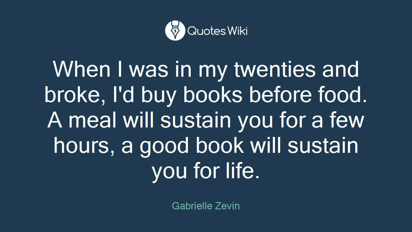 When I was in my twenties and broke, I'd buy books before food. A meal will sustain you for a few hours, a good book will sustain you for life.