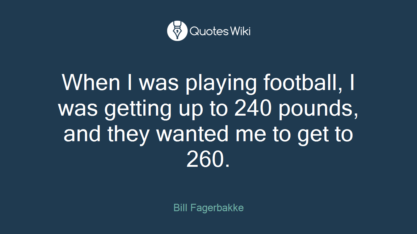 When I was playing football, I was getting up to 240 pounds, and they wanted me to get to 260.