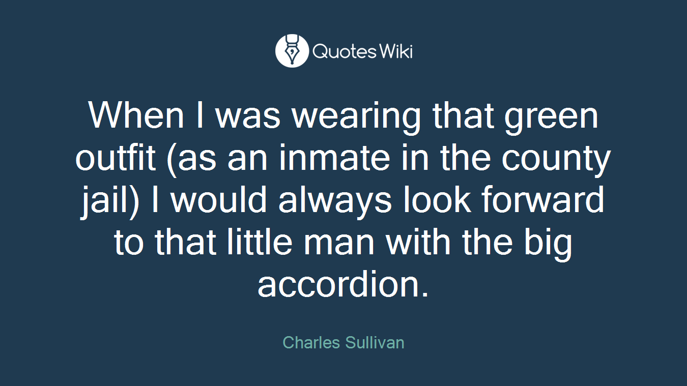 When I was wearing that green outfit (as an inmate in the county jail) I would always look forward to that little man with the big accordion.