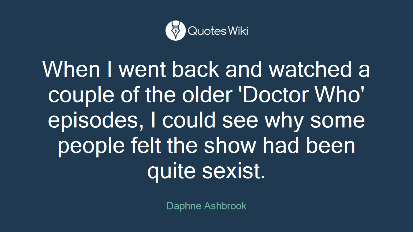 When I went back and watched a couple of the older 'Doctor Who' episodes, I could see why some people felt the show had been quite sexist.