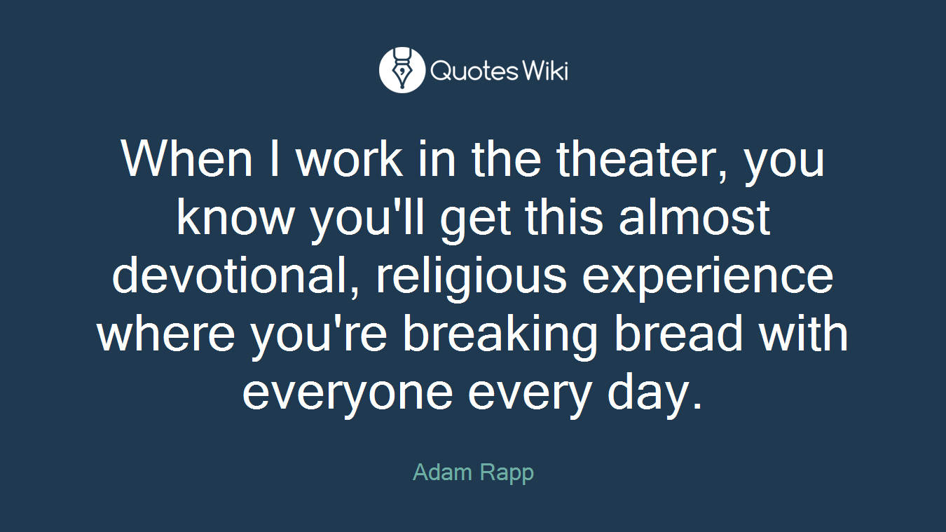 When I work in the theater, you know you'll get this almost devotional, religious experience where you're breaking bread with everyone every day.