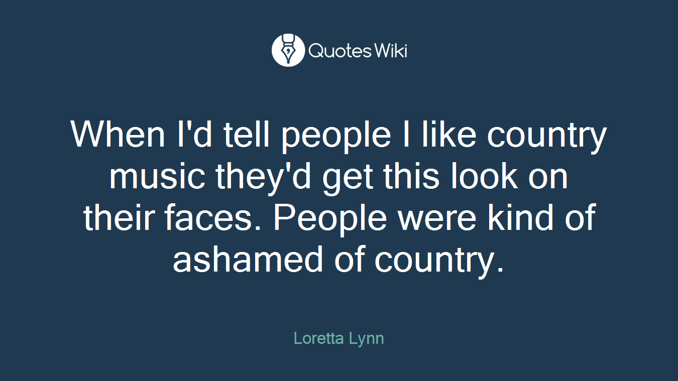 When I'd tell people I like country music they'd get this look on their faces. People were kind of ashamed of country.