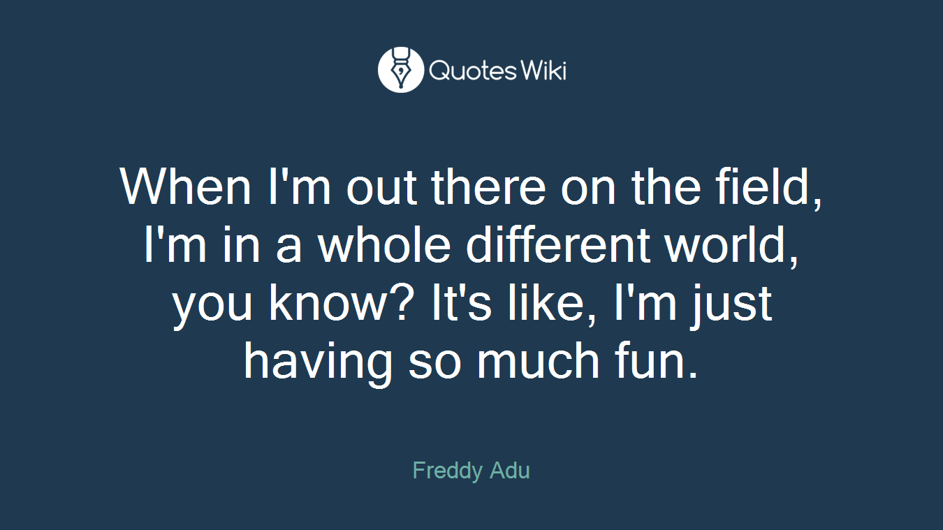 When I'm out there on the field, I'm in a whole different world, you know? It's like, I'm just having so much fun.