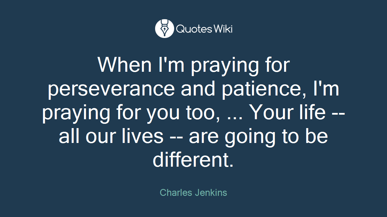 When I'm praying for perseverance and patience, I'm praying for you too, ... Your life -- all our lives -- are going to be different.