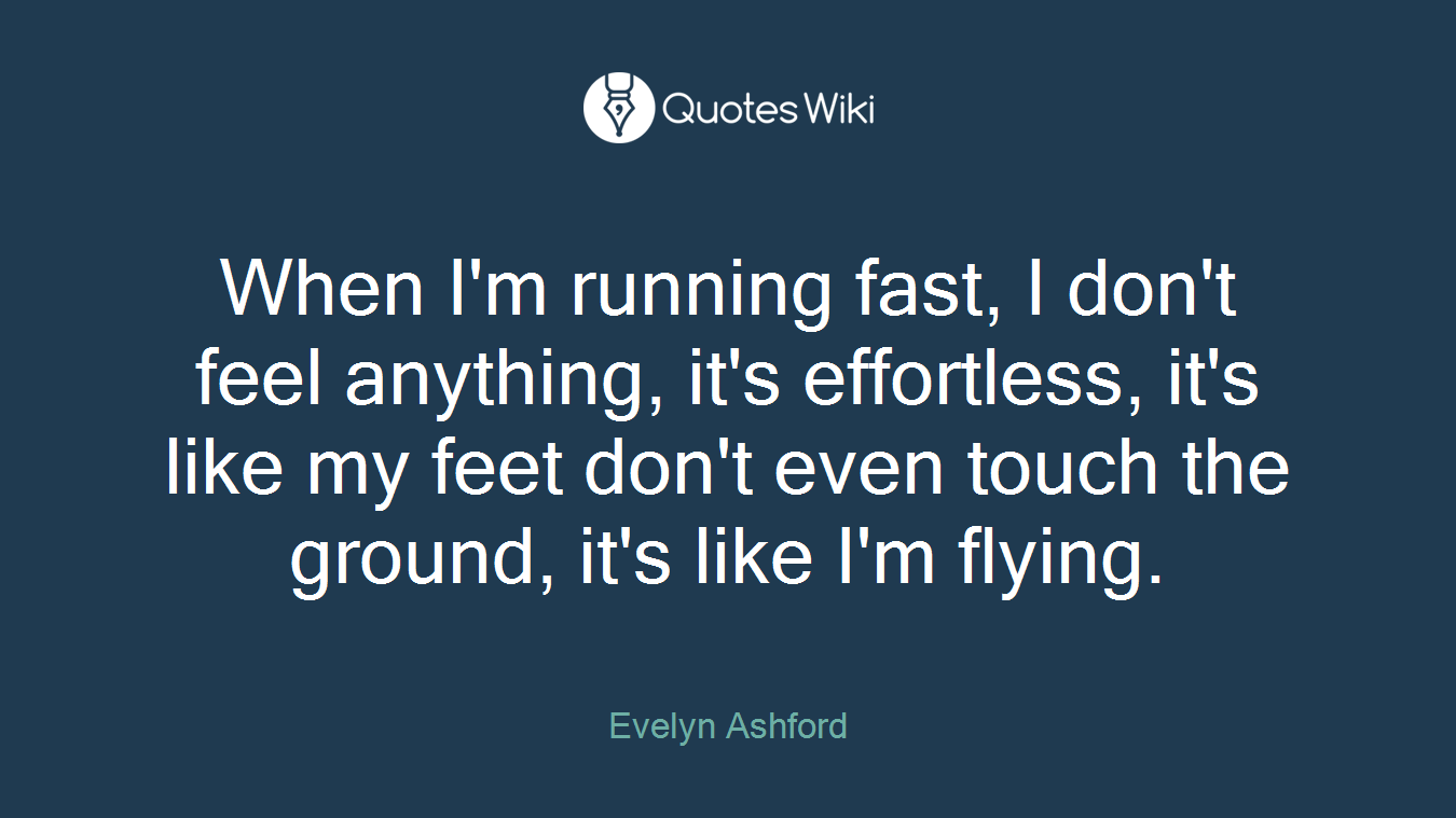 When I'm running fast, I don't feel anything, it's effortless, it's like my feet don't even touch the ground, it's like I'm flying.