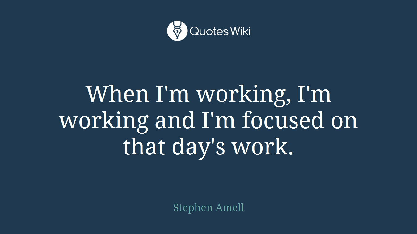 When I'm working, I'm working and I'm focused on that day's work.