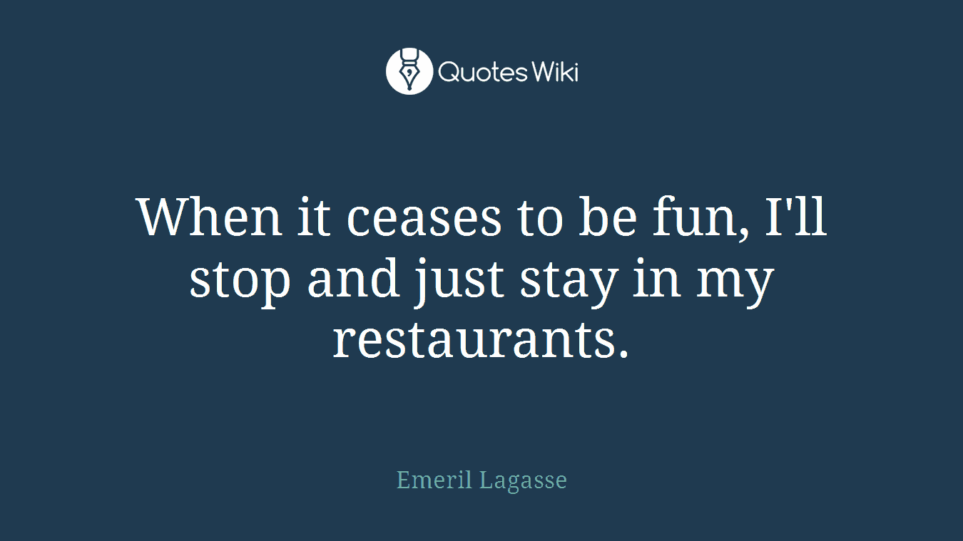 When it ceases to be fun, I'll stop and just stay in my restaurants.