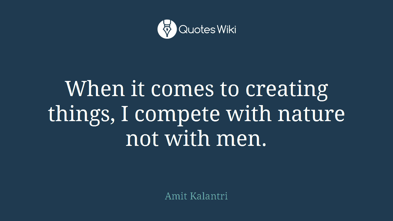 When it comes to creating things, I compete with nature not with men.