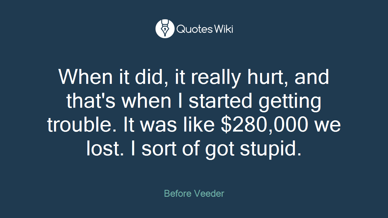When it did, it really hurt, and that's when I started getting trouble. It was like $280,000 we lost. I sort of got stupid.