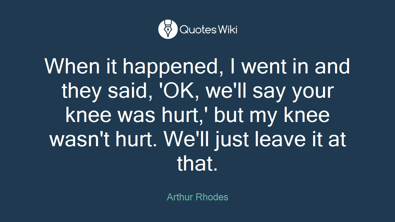 When it happened, I went in and they said, 'OK, we'll say your knee was hurt,' but my knee wasn't hurt. We'll just leave it at that.