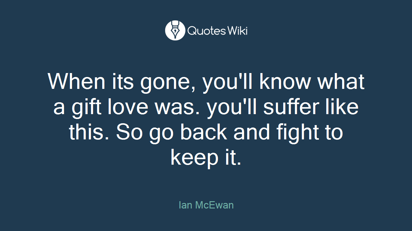 When its gone, you'll know what a gift love was. you'll suffer like this. So go back and fight to keep it.