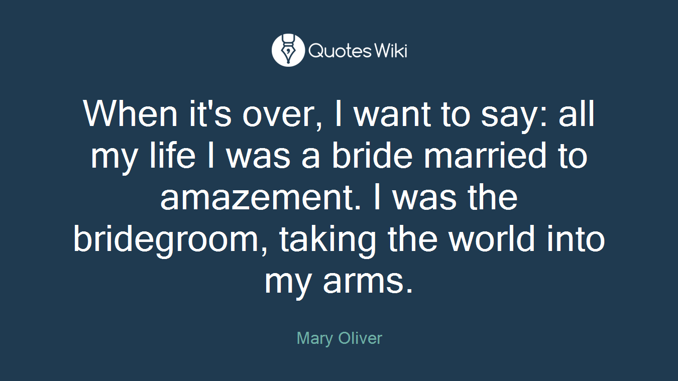 When it's over, I want to say: all my life I was a bride married to amazement. I was the bridegroom, taking the world into my arms.