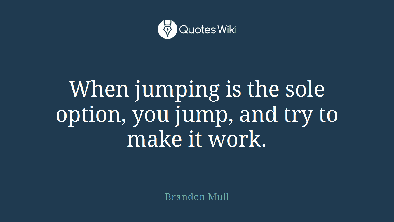 When jumping is the sole option, you jump, and try to make it work.