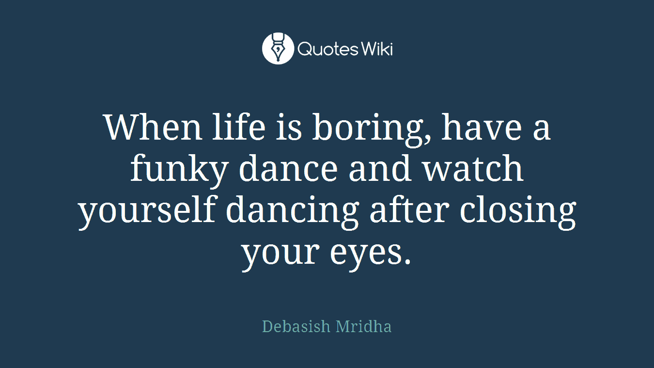 When life is boring, have a funky dance and watch yourself dancing after closing your eyes.