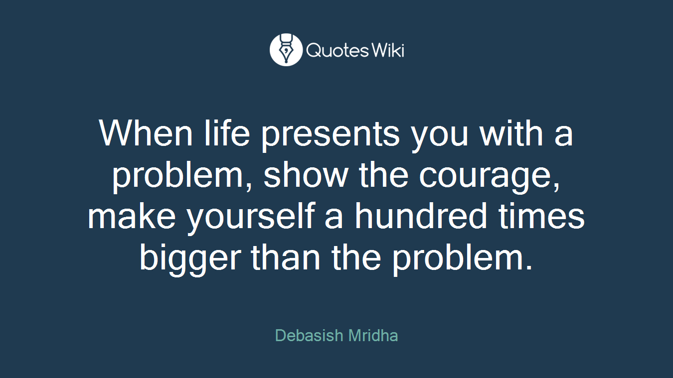When life presents you with a problem, show the courage, make yourself a hundred times bigger than the problem.