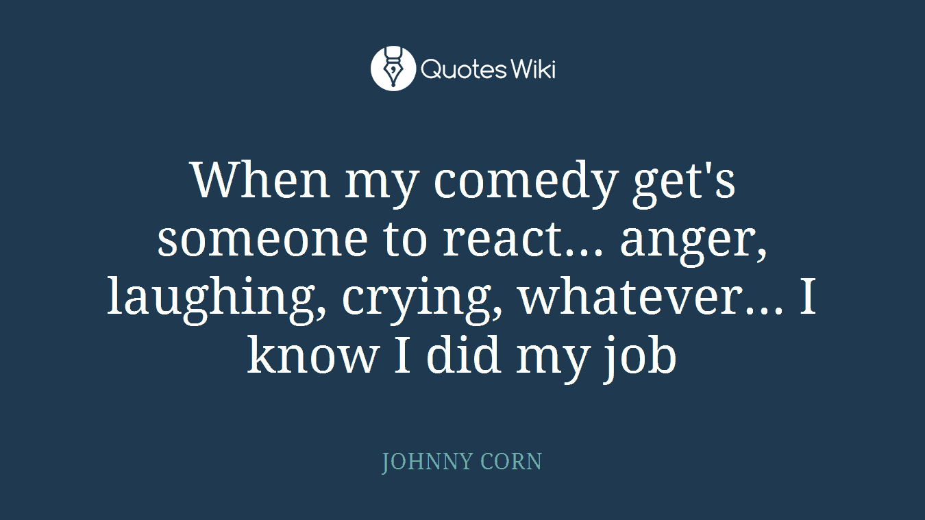 When my comedy get's someone to react... anger, laughing, crying, whatever... I know I did my job