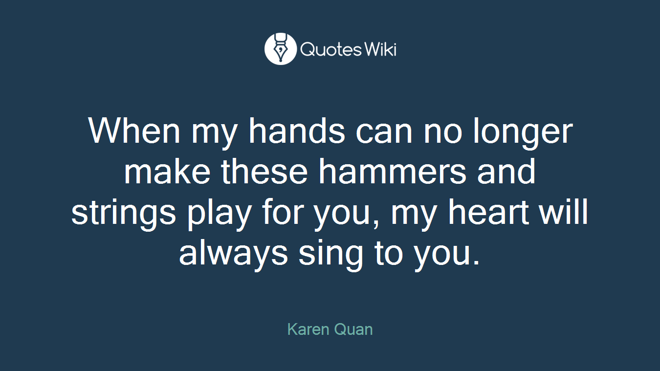 When my hands can no longer make these hammers and strings play for you, my heart will always sing to you.