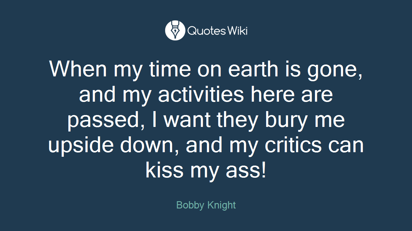 When my time on earth is gone, and my activities here are passed, I want they bury me upside down, and my critics can kiss my ass!