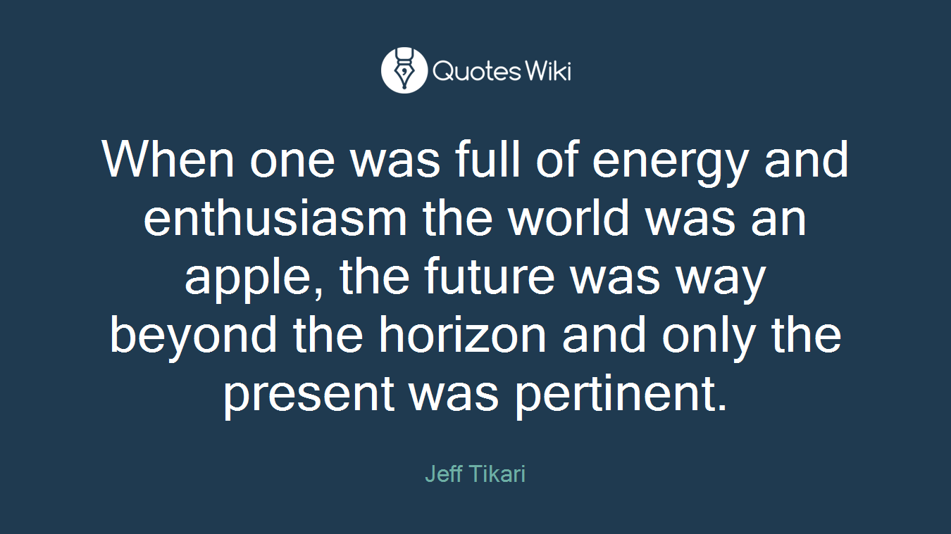 When one was full of energy and enthusiasm the world was an apple, the future was way beyond the horizon and only the present was pertinent.