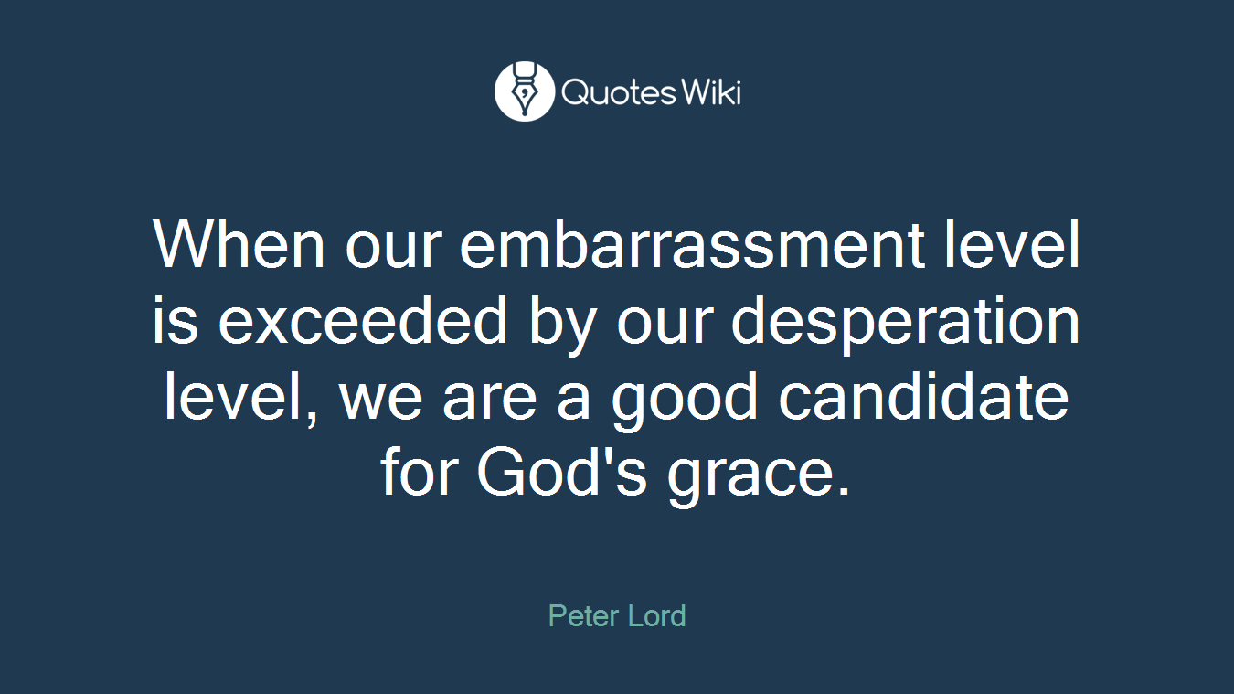 When our embarrassment level is exceeded by our desperation level, we are a good candidate for God's grace.