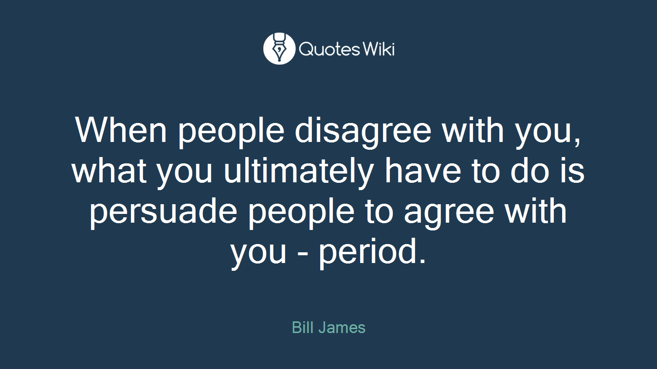 When people disagree with you, what you ultimately have to do is persuade people to agree with you - period.