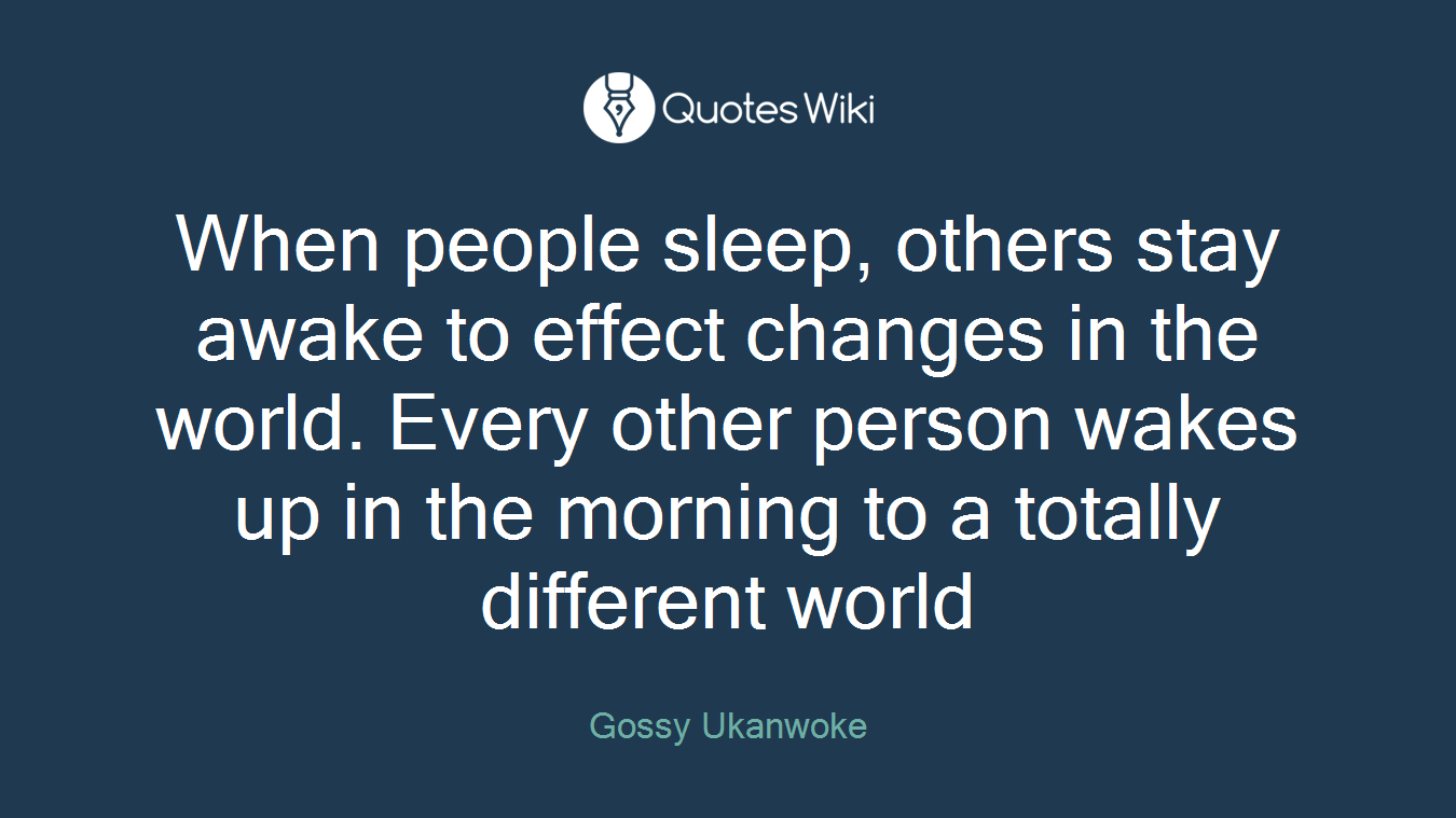 When people sleep, others stay awake to effect changes in the world. Every other person wakes up in the morning to a totally different world